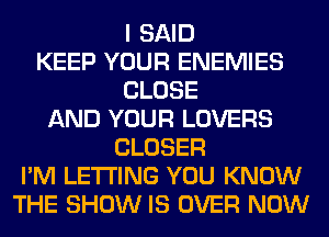 I SAID
KEEP YOUR ENEMIES
CLOSE
AND YOUR LOVERS
CLOSER
I'M LETTING YOU KNOW
THE SHOW IS OVER NOW