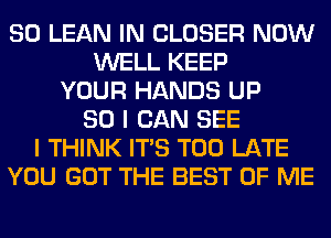 SO LEAN IN CLOSER NOW
WELL KEEP
YOUR HANDS UP
80 I CAN SEE
I THINK ITS TOO LATE
YOU GOT THE BEST OF ME