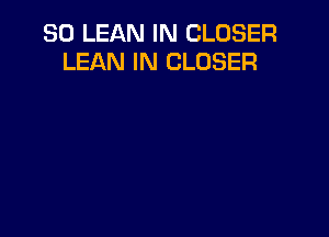 SO LEAN IN CLOSER
LEAN IN CLOSER