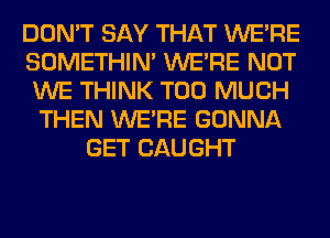 DON'T SAY THAT WERE
SOMETHIN' WERE NOT
WE THINK TOO MUCH
THEN WERE GONNA
GET CAUGHT