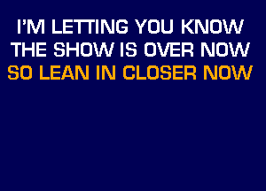 I'M LETTING YOU KNOW
THE SHOW IS OVER NOW
80 LEAN IN CLOSER NOW