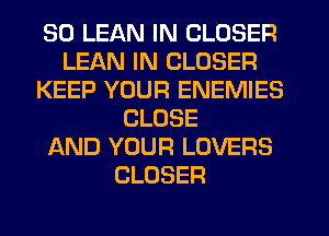 SO LEAN IN CLOSER
LEAN IN CLOSER
KEEP YOUR ENEMIES
CLOSE
AND YOUR LOVERS
CLOSER