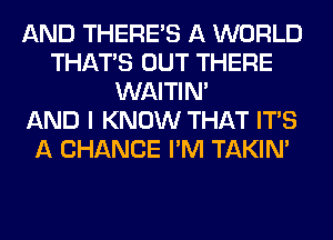 AND THERE'S A WORLD
THAT'S OUT THERE
WAITIN'

AND I KNOW THAT ITS
A CHANCE I'M TAKIN'