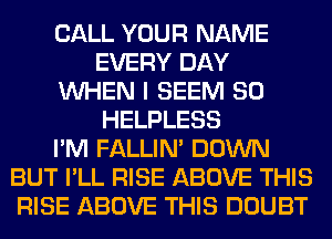 CALL YOUR NAME
EVERY DAY
WHEN I SEEM SO
HELPLESS
I'M FALLIM DOWN
BUT I'LL RISE ABOVE THIS
RISE ABOVE THIS DOUBT