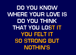 DO YOU KNOW
WHERE YOUR LOVE IS
DO YOU THINK
THAT YOU LOST IT
YOU FELT IT
SO STRONG BUT
NOTHIN'S