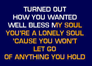 TURNED OUT
HOW YOU WANTED
WELL BLESS MY SOUL
YOU'RE A LONELY SOUL
'CAUSE YOU WON'T
LET GO
0F ANYTHING YOU HOLD