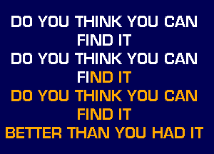 DO YOU THINK YOU CAN
FIND IT

DO YOU THINK YOU CAN
FIND IT

DO YOU THINK YOU CAN
FIND IT

BETTER THAN YOU HAD IT