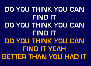 DO YOU THINK YOU CAN
FIND IT
DO YOU THINK YOU CAN
FIND IT
DO YOU THINK YOU CAN
FIND IT YEAH
BETTER THAN YOU HAD IT