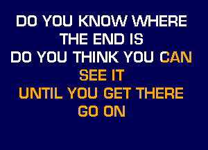 DO YOU KNOW WHERE
THE END IS
DO YOU THINK YOU CAN
SEE IT
UNTIL YOU GET THERE
GO ON