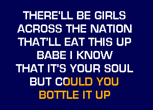 THERE'LL BE GIRLS
ACROSS THE NATION
THAT'LL EAT THIS UP

BABE I KNOW
THAT IT'S YOUR SOUL
BUT COULD YOU
BOTTLE IT UP