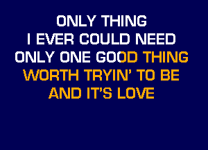 ONLY THING
I EVER COULD NEED
ONLY ONE GOOD THING
WORTH TRYIN' TO BE
AND ITS LOVE