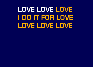 LOVE LOVE LOVE
I DO IT FOR LOVE
LOVE LOVE LOVE