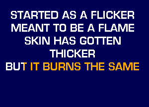 STARTED AS A FLICKER
MEANT TO BE A FLAME
SKIN HAS GOTI'EN
THICKER
BUT IT BURNS THE SAME