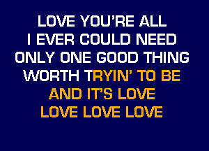 LOVE YOU'RE ALL
I EVER COULD NEED
ONLY ONE GOOD THING
WORTH TRYIN' TO BE
AND ITS LOVE
LOVE LOVE LOVE