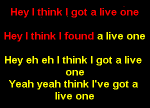 Hey I think I got a live cine

Hey I think I found a live one

Hey eh eh I think I got a live
one
Yeah yeah think I've got a
live one