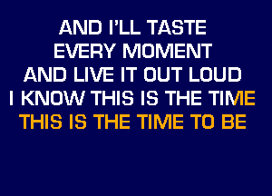 AND I'LL TASTE
EVERY MOMENT
AND LIVE IT OUT LOUD
I KNOW THIS IS THE TIME
THIS IS THE TIME TO BE