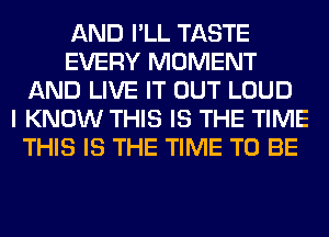 AND I'LL TASTE
EVERY MOMENT
AND LIVE IT OUT LOUD
I KNOW THIS IS THE TIME
THIS IS THE TIME TO BE