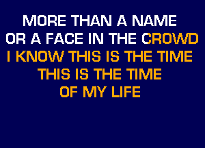 MORE THAN A NAME
OR A FACE IN THE CROWD
I KNOW THIS IS THE TIME

THIS IS THE TIME
OF MY LIFE