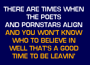 THERE ARE TIMES WHEN
THE POETS
AND PORNSTARS ALIGN
AND YOU WON'T KNOW
WHO TO BELIEVE IN
WELL THAT'S A GOOD
TIME TO BE LEl-W'IN'