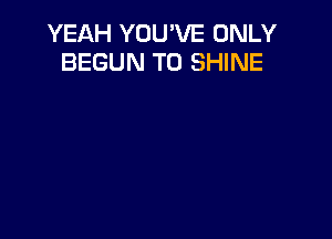 YEAH YOU'VE ONLY
BEGUN T0 SHINE