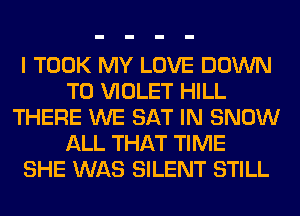 I TOOK MY LOVE DOWN
TO VIOLET HILL
THERE WE SAT IN SNOW
ALL THAT TIME
SHE WAS SILENT STILL