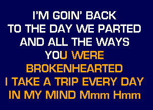 I'M GOIN' BACK
TO THE DAY WE PARTED
AND ALL THE WAYS
YOU WERE
BROKENHEARTED
I TAKE A TRIP EVERY DAY
IN MY MIND Mmm Hmm