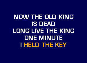 NOW THE OLD KING
IS DEAD
LONG LIVE THE KING
ONE MINUTE
I HELD THE KEY