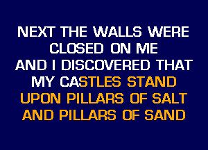 NEXT THE WALLS WERE
CLOSED ON ME
AND I DISCOVERED THAT
MY CASTLES STAND
UPON PILLARS OF SALT
AND PILLARS OF SAND