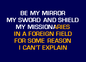 BE MY MIRROR
MY SWORD AND SHIELD
MY MISSIONARIES
IN A FOREIGN FIELD
FOR SOME REASON
I CAN'T EXPLAIN