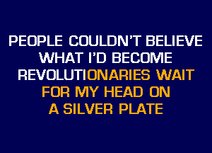 PEOPLE COULDN'T BELIEVE
WHAT I'D BECOME
REVOLUTIONARIES WAIT
FOR MY HEAD ON
A SILVER PLATE