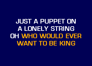 JUST A PUPPET ON
A LONELY STRING
OH WHO WOULD EVER
WANT TO BE KING