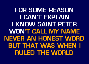 FOR SOME REASON
I CAN'T EXPLAIN
I KNOW SAINT PETER
WON'T CALL MY NAME
NEVER AN HONEST WORD
BUT THAT WAS WHEN I
FIULED THE WORLD