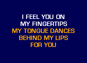 I FEEL YOU ON
MY FINGERTIPS
MY TONGUE DANCES
BEHIND MY LIPS
FOR YOU