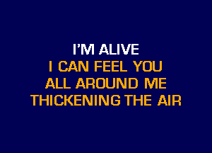 I'M ALIVE
I CAN FEEL YOU

ALL AROUND ME
THICKENING THE AIR