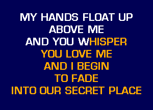 MY HANDS FLOAT UP
ABOVE ME
AND YOU WHISPER
YOU LOVE ME
AND I BEGIN
TU FADE
INTO OUR SECRET PLACE