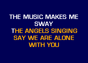THE MUSIC MAKES ME
SWAY
THE ANGELS SINGING
SAY WE ARE ALONE
WITH YOU