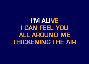 I'M ALIVE
I CAN FEEL YOU

ALL AROUND ME
THICKENING THE AIR