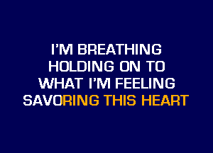 I'M BREATHING
HOLDING ON TO
WHAT I'M FEELING
SAVORING THIS HEART