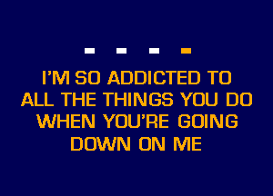 I'M SO ADDICTED TO
ALL THE THINGS YOU DO
WHEN YOU'RE GOING

DOWN ON ME