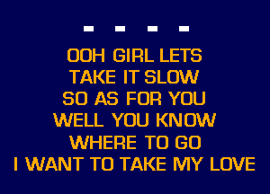 OOH GIRL LETS
TAKE IT SLOW
50 AS FOR YOU
WELL YOU KNOW
WHERE TO GO
I WANT TO TAKE MY LOVE