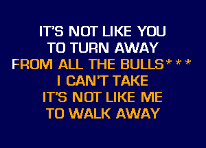 IT'S NOT LIKE YOU
TO TURN AWAY
FROM ALL THE BULLSw k ?
I CAN'T TAKE
IT'S NOT LIKE ME
TO WALK AWAY