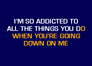 I'M SO ADDICTED TO
ALL THE THINGS YOU DO
WHEN YOU'RE GOING
DOWN ON ME