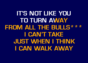 IT'S NOT LIKE YOU
TO TURN AWAY
FROM ALL THE BULLSw k ?
I CAN'T TAKE
JUST WHEN I THINK
I CAN WALK AWAY