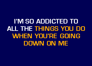 I'M SO ADDICTED TO
ALL THE THINGS YOU DO
WHEN YOU'RE GOING
DOWN ON ME