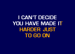 I CAN'T DECIDE
YOU HAVE MADE IT

HARDER JUST
TO GO ON