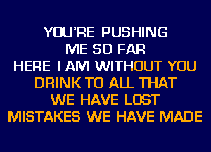 YOU'RE PUSHING
ME SO FAR
HERE I AM WITHOUT YOU
DRINK TO ALL THAT
WE HAVE LOST
MISTAKES WE HAVE MADE