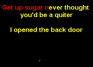 Get up sugar never thoUght
you'd be a quiter

I opened the back door