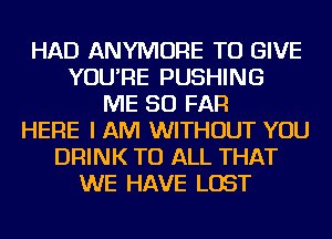 HAD ANYMORE TO GIVE
YOU'RE PUSHING
ME SO FAR
HERE I AM WITHOUT YOU
DRINK TO ALL THAT
WE HAVE LOST