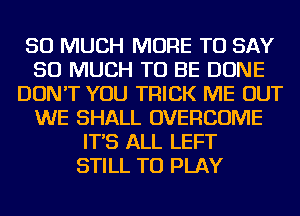 SO MUCH MORE TO SAY
SO MUCH TO BE DONE
DON'T YOU TRICK ME OUT
WE SHALL OVERCOME
IT'S ALL LEFT
STILL TO PLAY