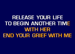 RELEASE YOUR LIFE
TU BEGIN ANOTHER TIME
WITH HER
END YOUR GRIEF WITH ME